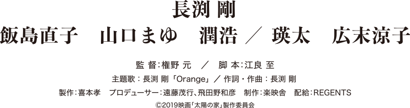 長渕 剛 / 飯島直子 山口まゆ 潤浩 / 瑛太 広末涼子 / 監督:権野 元 / 脚本:江良 至 主題歌:長渕 剛「Orange」/ 作詞・作曲:長渕 剛 製作:喜本孝 / プロデューサー:遠藤茂行、飛田野和彦 / 制作:楽映舎 / 配給:REGENTS ©2019映画「太陽の家」製作委員会